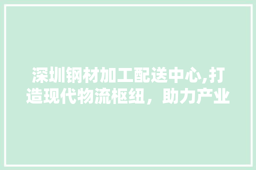 深圳钢材加工配送中心,打造现代物流枢纽,助力产业升级