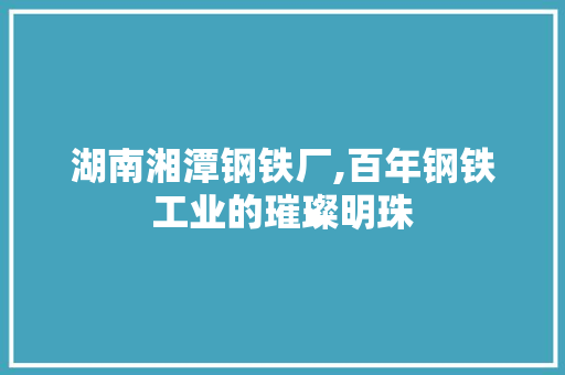 湖南湘潭钢铁厂,百年钢铁工业的璀璨明珠