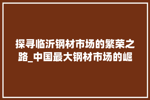 探寻临沂钢材市场的繁荣之路_中国最大钢材市场的崛起与发展