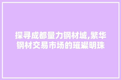 探寻成都量力钢材城,繁华钢材交易市场的璀璨明珠