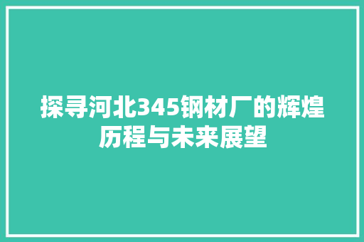 探寻河北345钢材厂的辉煌历程与未来展望