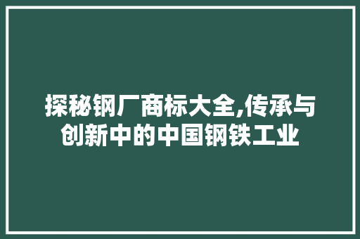 探秘钢厂商标大全,传承与创新中的中国钢铁工业