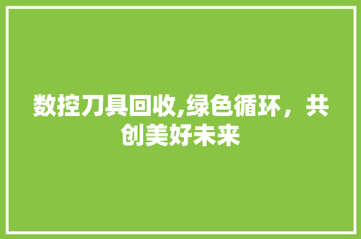 数控刀具回收,绿色循环，共创美好未来