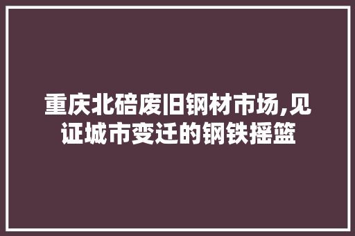 重庆北碚废旧钢材市场,见证城市变迁的钢铁摇篮