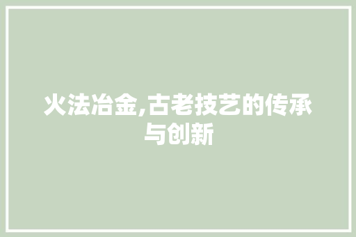 火法冶金,古老技艺的传承与创新