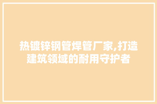 热镀锌钢管焊管厂家,打造建筑领域的耐用守护者