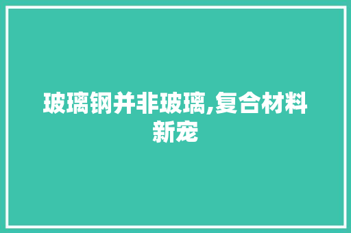 玻璃钢并非玻璃,复合材料新宠
