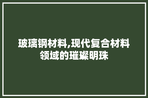 玻璃钢材料,现代复合材料领域的璀璨明珠