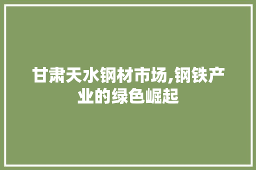 甘肃天水钢材市场,钢铁产业的绿色崛起