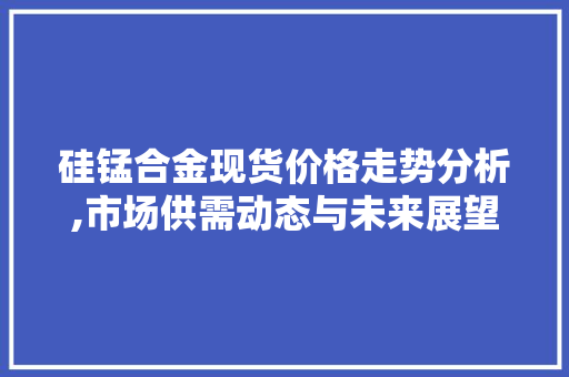 硅锰合金现货价格走势分析,市场供需动态与未来展望
