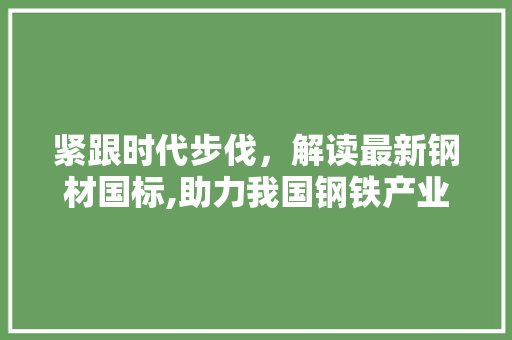 紧跟时代步伐，解读最新钢材国标,助力我国钢铁产业高质量发展