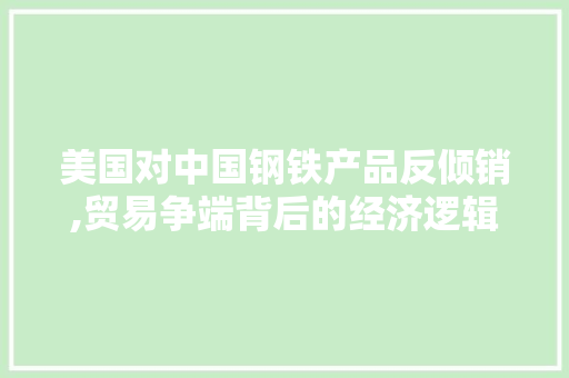 美国对中国钢铁产品反倾销,贸易争端背后的经济逻辑与影响