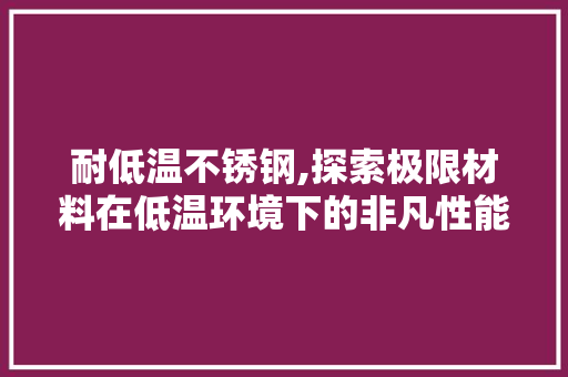 耐低温不锈钢,探索极限材料在低温环境下的非凡性能