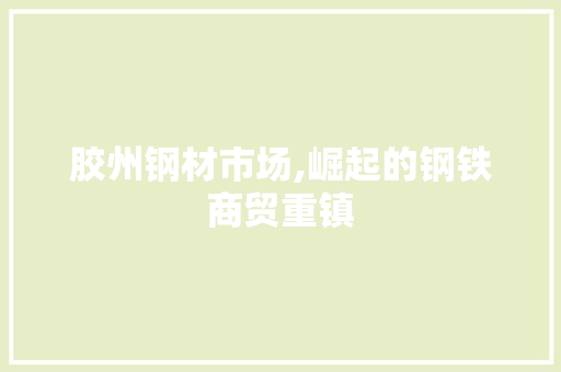 胶州钢材市场,崛起的钢铁商贸重镇