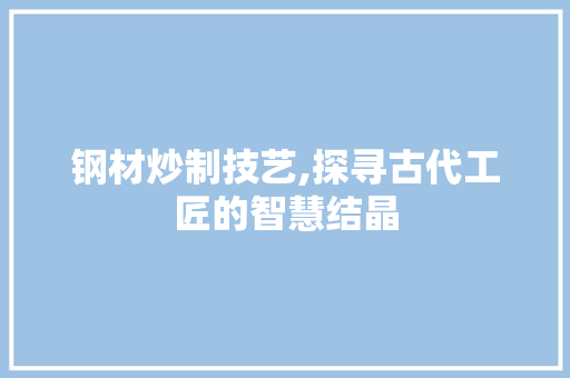 钢材炒制技艺,探寻古代工匠的智慧结晶