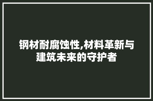 钢材耐腐蚀性,材料革新与建筑未来的守护者