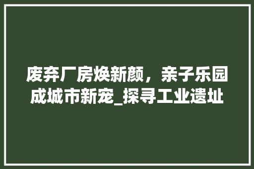 废弃厂房焕新颜，亲子乐园成城市新宠_探寻工业遗址改造的绿色转型之路