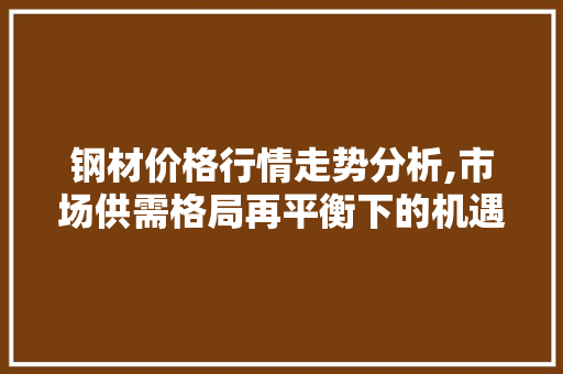 钢材价格行情走势分析,市场供需格局再平衡下的机遇与挑战