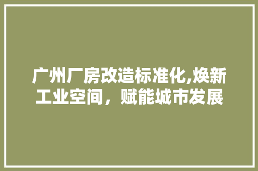 广州厂房改造标准化,焕新工业空间，赋能城市发展