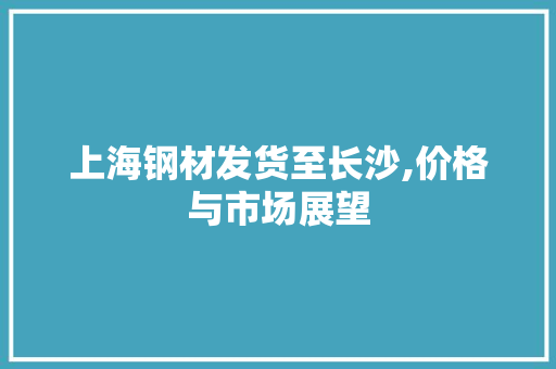 上海钢材发货至长沙,价格与市场展望