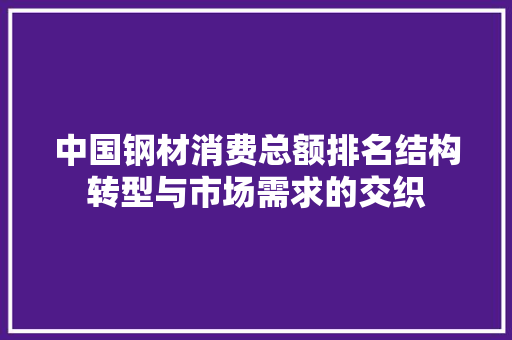 中国钢材消费总额排名结构转型与市场需求的交织 装修攻略