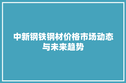中新钢铁钢材价格市场动态与未来趋势 建筑设计