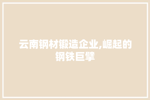 云南钢材锻造企业,崛起的钢铁巨擘