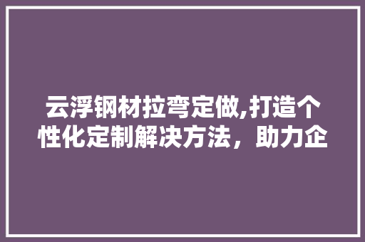 云浮钢材拉弯定做,打造个性化定制解决方法，助力企业提升竞争力 门窗装修