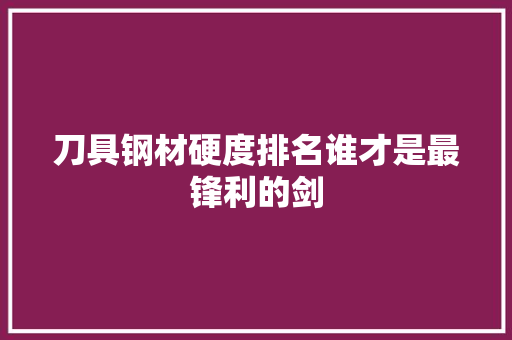 刀具钢材硬度排名谁才是最锋利的剑