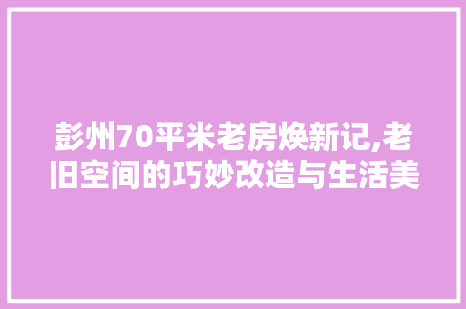 彭州70平米老房焕新记,老旧空间的巧妙改造与生活美学