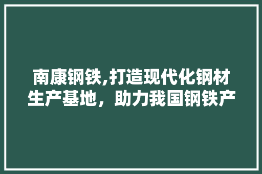南康钢铁,打造现代化钢材生产基地，助力我国钢铁产业高质量发展