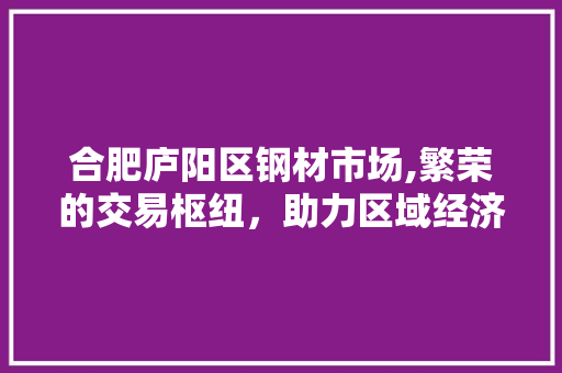 合肥庐阳区钢材市场,繁荣的交易枢纽，助力区域经济发展