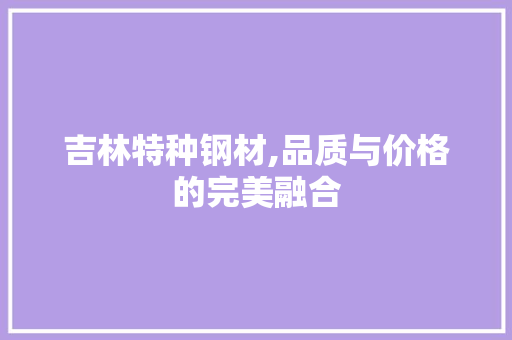 吉林特种钢材,品质与价格的完美融合