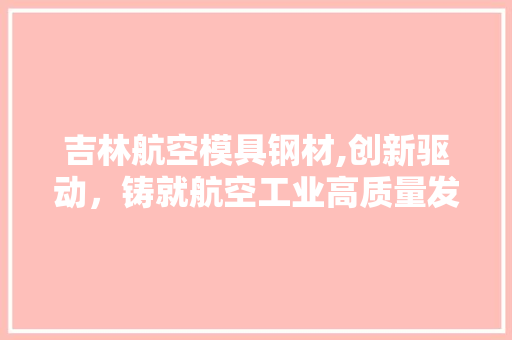 吉林航空模具钢材,创新驱动，铸就航空工业高质量发展新篇章