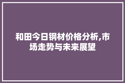 和田今日钢材价格分析,市场走势与未来展望