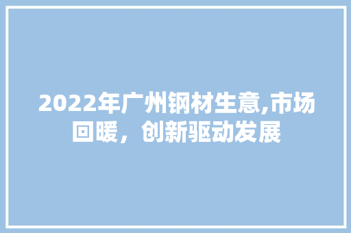 2022年广州钢材生意,市场回暖，创新驱动发展