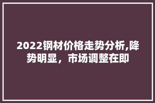 2022钢材价格走势分析,降势明显，市场调整在即