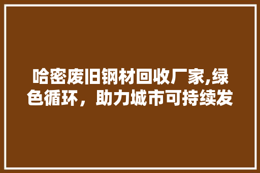 哈密废旧钢材回收厂家,绿色循环，助力城市可持续发展