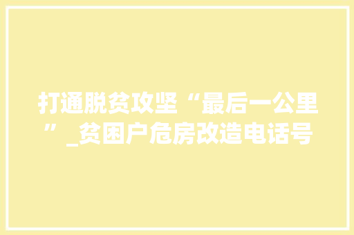 打通脱贫攻坚“最后一公里”_贫困户危房改造电话号码助力乡村振兴