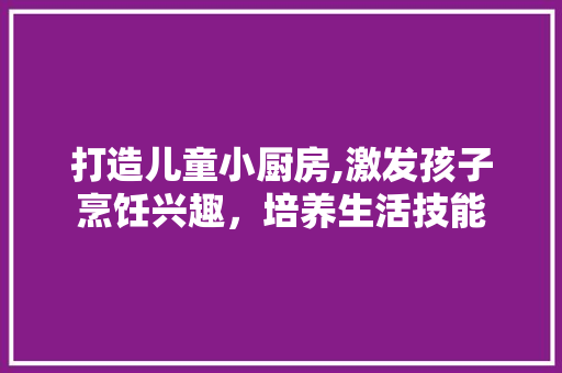 打造儿童小厨房,激发孩子烹饪兴趣，培养生活技能