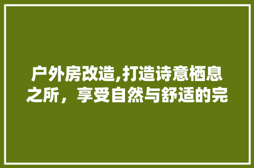 户外房改造,打造诗意栖息之所，享受自然与舒适的完美融合