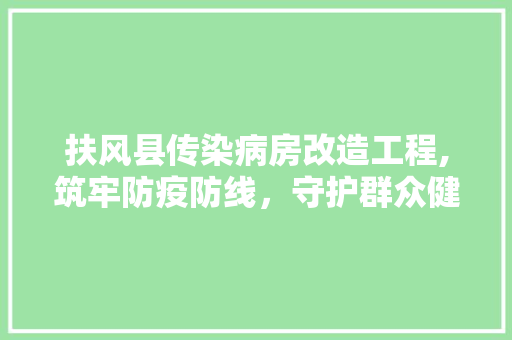 扶风县传染病房改造工程,筑牢防疫防线，守护群众健康