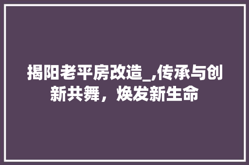 揭阳老平房改造_,传承与创新共舞，焕发新生命