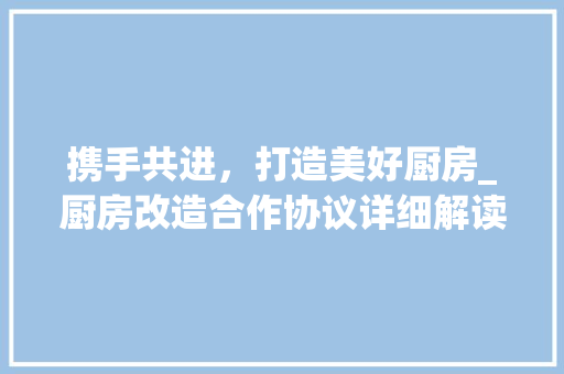 携手共进，打造美好厨房_厨房改造合作协议详细解读