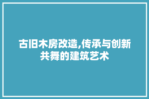 古旧木房改造,传承与创新共舞的建筑艺术