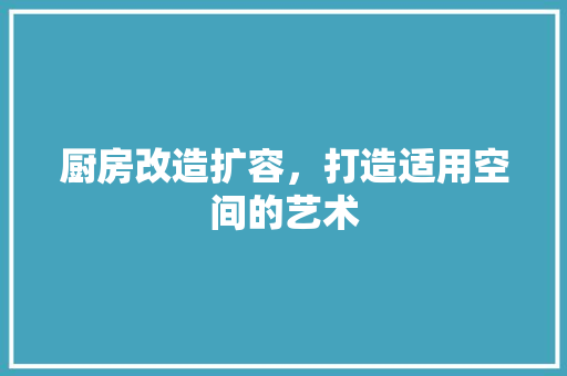 厨房改造扩容，打造适用空间的艺术