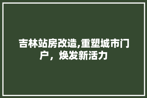吉林站房改造,重塑城市门户，焕发新活力
