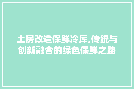 土房改造保鲜冷库,传统与创新融合的绿色保鲜之路