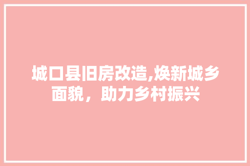 城口县旧房改造,焕新城乡面貌，助力乡村振兴