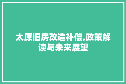 太原旧房改造补偿,政策解读与未来展望